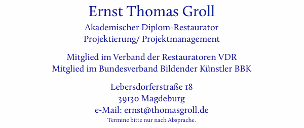 Ernst Thomas Groll, Akademischer Diplom-Restaurator, Projektierung/ Projektmanagement, Mitglied im Verband der Restauratoren VDR, Mitglied im Bundesverband Bildender K�nstler BBK, Lebersdorferstra�e 18, 39130 Magdeburg, e-Mail: ernst (at-zeichen) thomasgroll (punkt) de